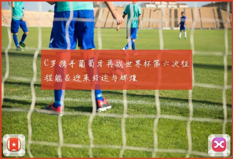 C罗携手葡萄牙再战世界杯第六次征程能否迎来好运与辉煌