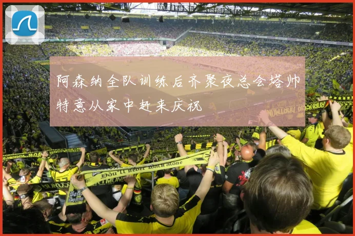 阿森纳全队训练后齐聚夜总会塔帅特意从家中赶来庆祝
