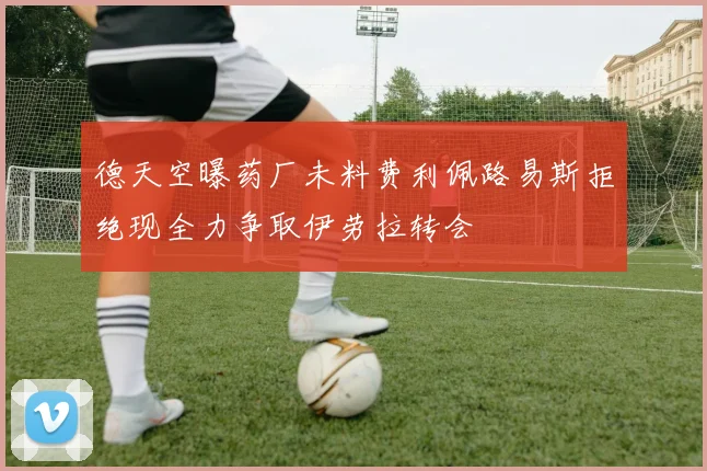 德天空曝药厂未料费利佩路易斯拒绝现全力争取伊劳拉转会