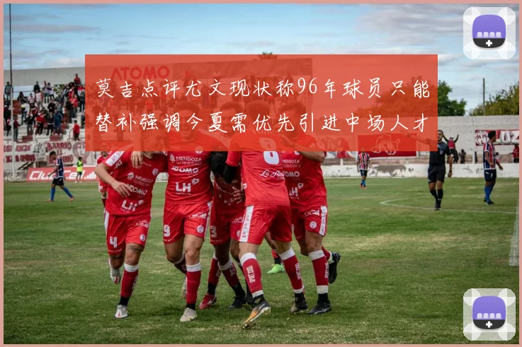 莫吉点评尤文现状称96年球员只能替补强调今夏需优先引进中场人才