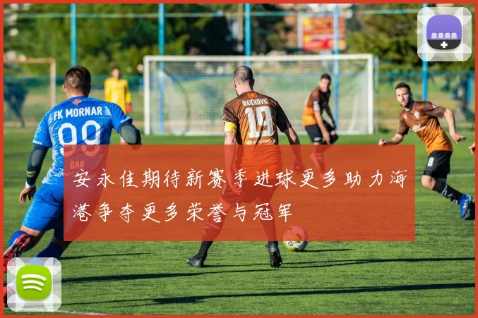 安永佳期待新赛季进球更多助力海港争夺更多荣誉与冠军