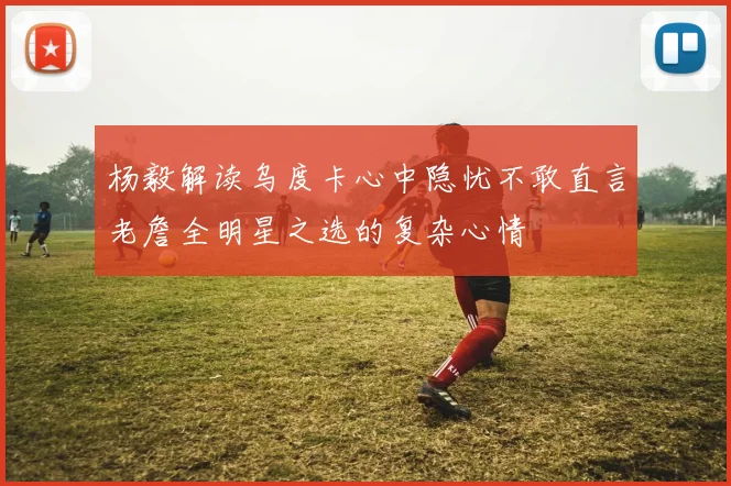 杨毅解读乌度卡心中隐忧不敢直言老詹全明星之选的复杂心情