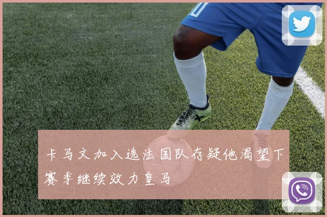 卡马文加入选法国队存疑他渴望下赛季继续效力皇马