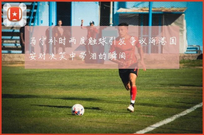 马宁补时两度触球引发争议海港国安对决笑中带泪的瞬间