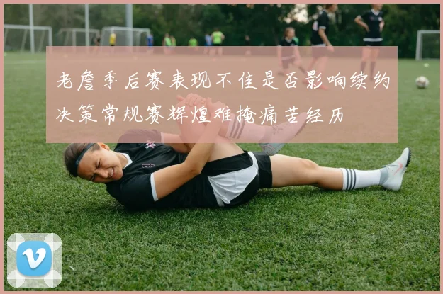 老詹季后赛表现不佳是否影响续约决策常规赛辉煌难掩痛苦经历