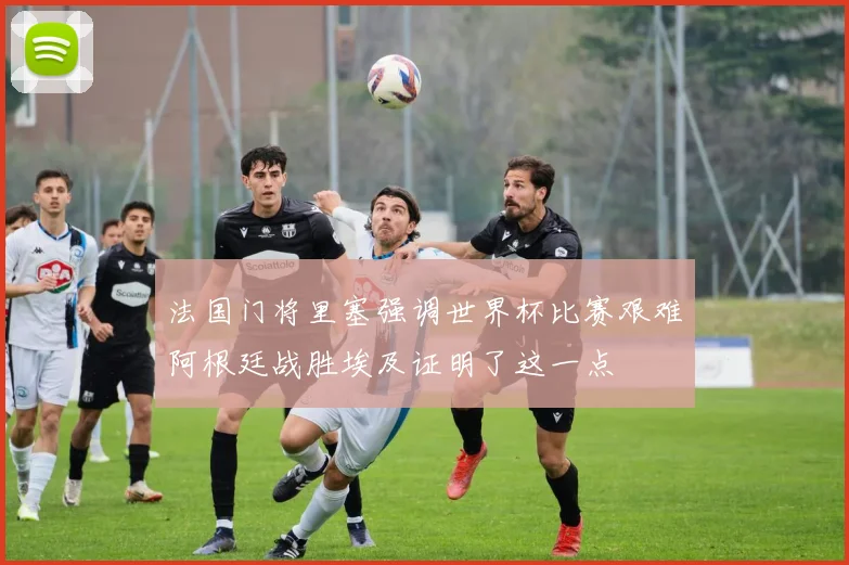 法国门将里塞强调世界杯比赛艰难阿根廷战胜埃及证明了这一点