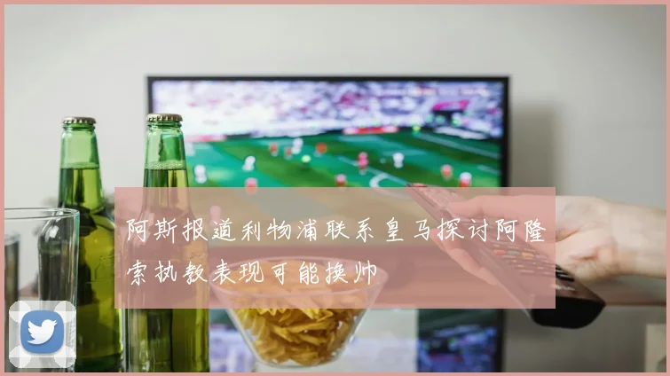阿斯报道利物浦联系皇马探讨阿隆索执教表现可能换帅