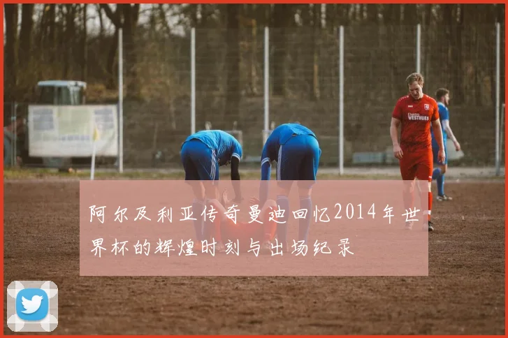 阿尔及利亚传奇曼迪回忆2014年世界杯的辉煌时刻与出场纪录